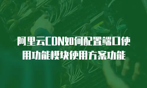 阿里云CDN如何配置端口使用功能模块使用方案功能