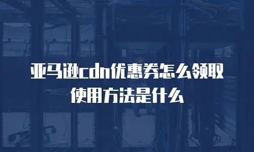 亚马逊cdn优惠券怎么领取使用方法是什么