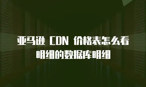 亚马逊 CDN 价格表怎么看明细的数据库明细
