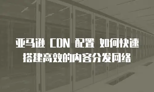  亚马逊 CDN 配置 如何快速搭建高效的内容分发网络