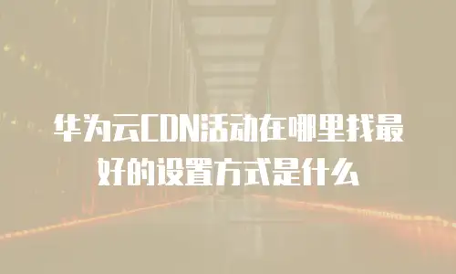 华为云CDN活动在哪里找最好的设置方式是什么