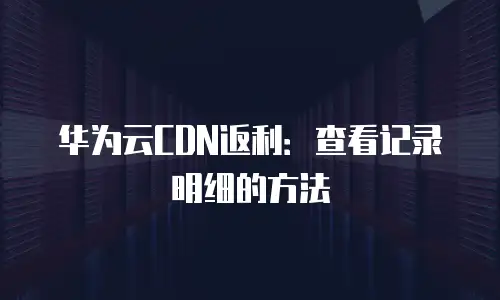 华为云CDN返利：查看记录明细的方法