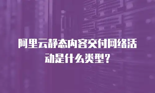 阿里云静态内容交付网络活动是什么类型？