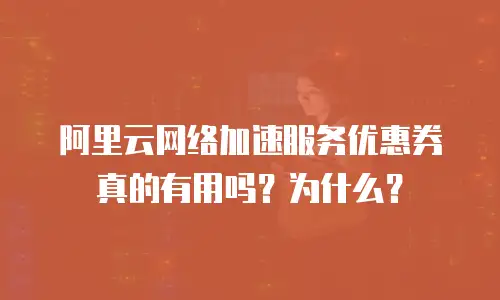 阿里云网络加速服务优惠券真的有用吗？为什么？