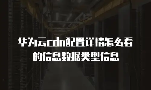 华为云cdn配置详情怎么看的信息数据类型信息
