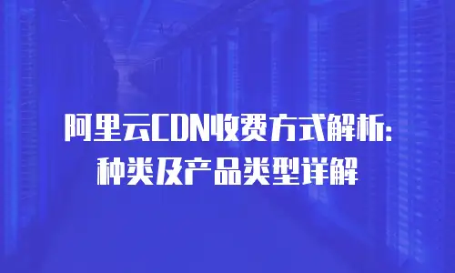 阿里云CDN收费方式解析：种类及产品类型详解