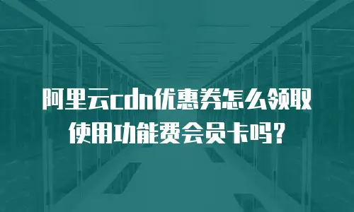 阿里云cdn优惠券怎么领取使用功能费会员卡吗？