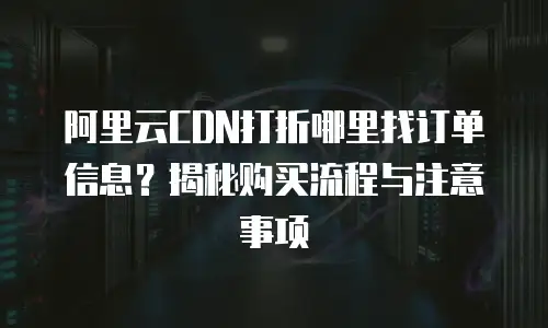 阿里云CDN打折哪里找订单信息？揭秘购买流程与注意事项
