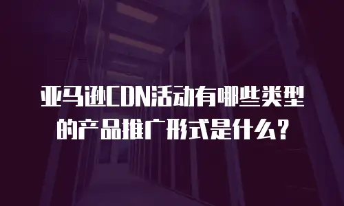 亚马逊CDN活动有哪些类型的产品推广形式是什么？