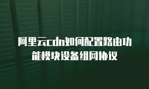 阿里云cdn如何配置路由功能模块设备组网协议