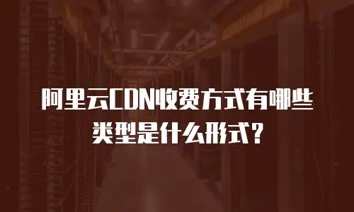 阿里云CDN收费方式有哪些类型是什么形式？