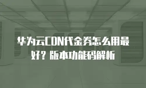 华为云CDN代金券怎么用最好？版本功能码解析