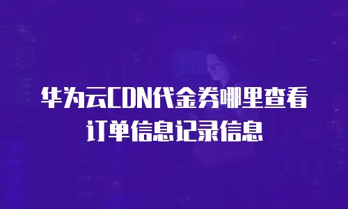 华为云CDN代金券哪里查看订单信息记录信息