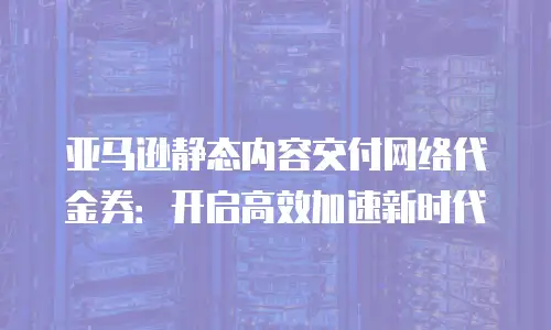 亚马逊静态内容交付网络代金券：开启高效加速新时代