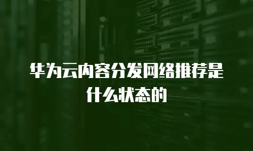 华为云内容分发网络推荐是什么状态的