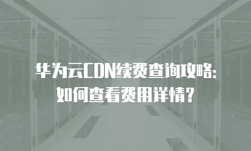 华为云CDN续费查询攻略：如何查看费用详情？
