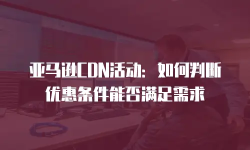 亚马逊CDN活动：如何判断优惠条件能否满足需求