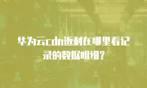 华为云cdn返利在哪里看记录的数据明细？