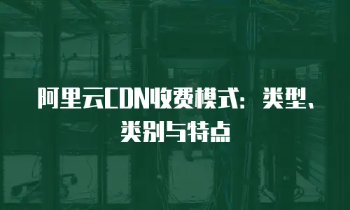 阿里云CDN收费模式：类型、类别与特点