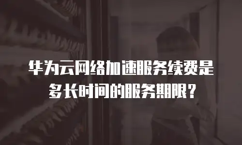 华为云网络加速服务续费是多长时间的服务期限？