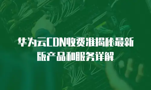 华为云CDN收费准揭秘最新版产品和服务详解