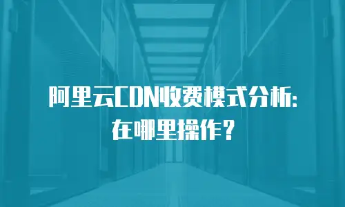 阿里云CDN收费模式分析：在哪里操作？