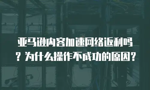 亚马逊内容加速网络返利吗？为什么操作不成功的原因？