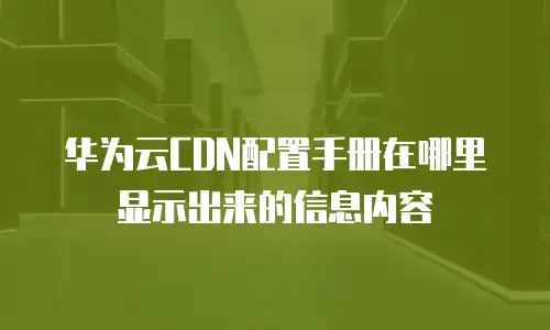 华为云CDN配置手册在哪里显示出来的信息内容