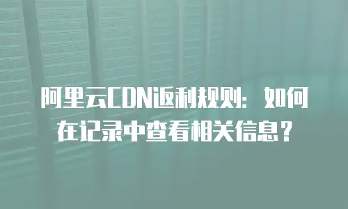 阿里云CDN返利规则：如何在记录中查看相关信息？
