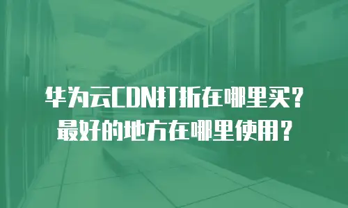 华为云CDN打折在哪里买？最好的地方在哪里使用？