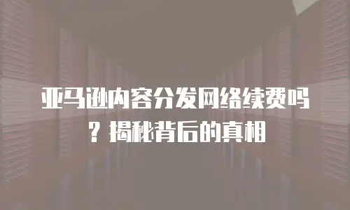 亚马逊内容分发网络续费吗？揭秘背后的真相