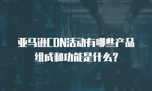 亚马逊CDN活动有哪些产品组成和功能是什么？
