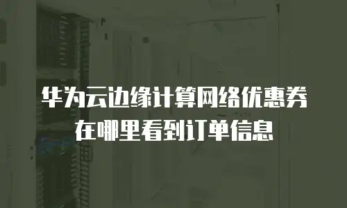 华为云边缘计算网络优惠券在哪里看到订单信息