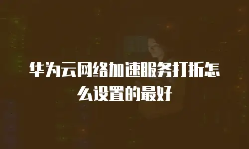 华为云网络加速服务打折怎么设置的最好