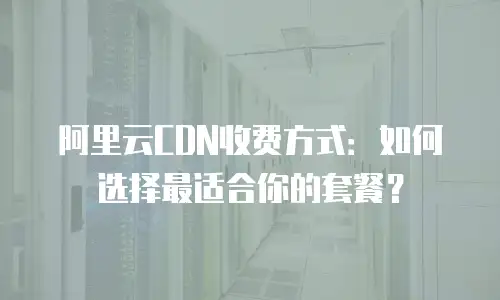 阿里云CDN收费方式：如何选择最适合你的套餐？