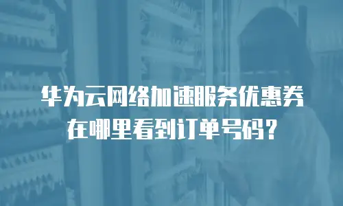 华为云网络加速服务优惠券在哪里看到订单号码？