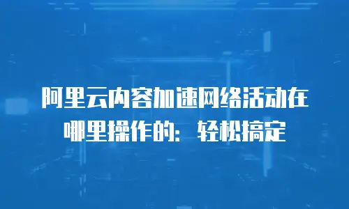 阿里云内容加速网络活动在哪里操作的：轻松搞定