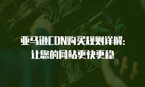 亚马逊CDN购买规则详解：让您的网站更快更稳