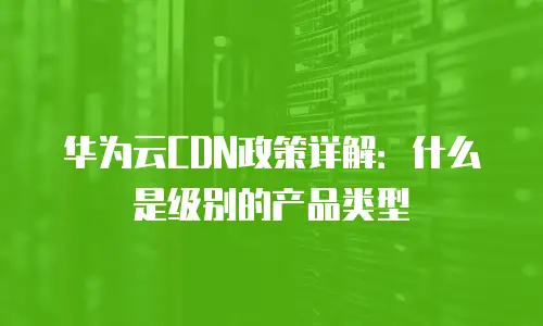 华为云CDN政策详解：什么是级别的产品类型