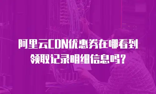 阿里云CDN优惠券在哪看到领取记录明细信息吗？