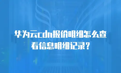 华为云cdn报价明细怎么查看信息明细记录？
