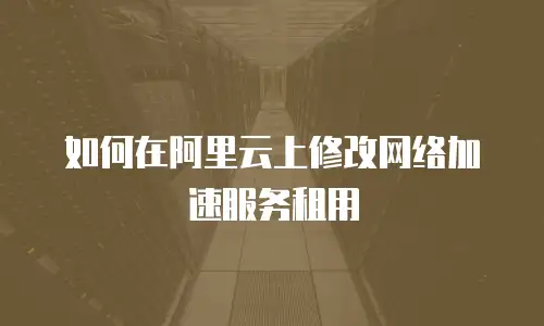 如何在阿里云上修改网络加速服务租用