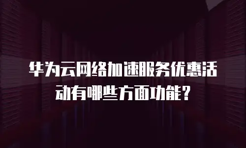 华为云网络加速服务优惠活动有哪些方面功能？