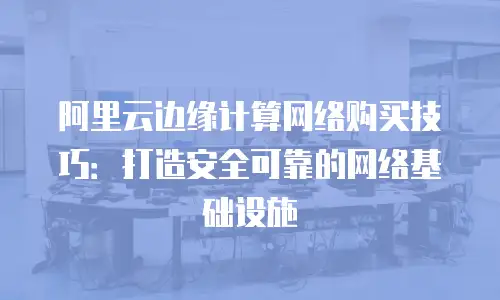 阿里云边缘计算网络购买技巧：打造安全可靠的网络基础设施