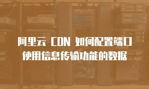 阿里云 CDN 如何配置端口使用信息传输功能的数据