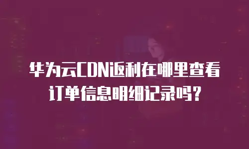华为云CDN返利在哪里查看订单信息明细记录吗？