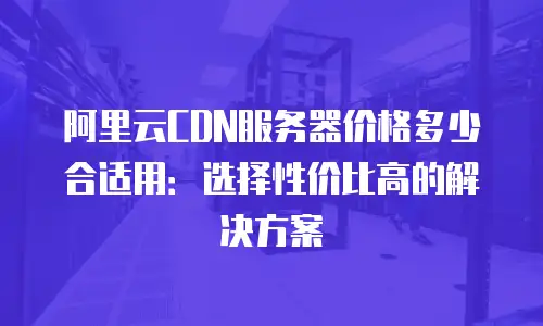 阿里云CDN服务器价格多少合适用：选择性价比高的解决方案