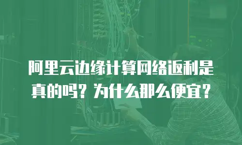 阿里云边缘计算网络返利是真的吗？为什么那么便宜？