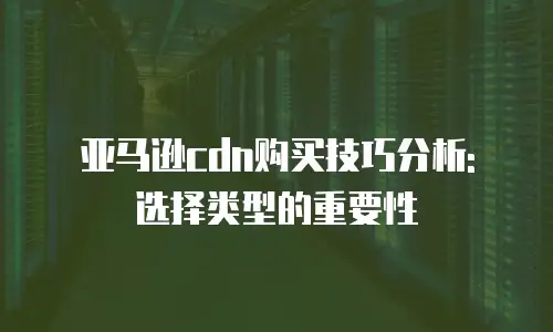 亚马逊cdn购买技巧分析: 选择类型的重要性
