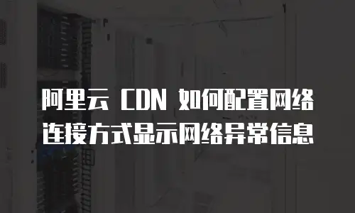 阿里云 CDN 如何配置网络连接方式显示网络异常信息